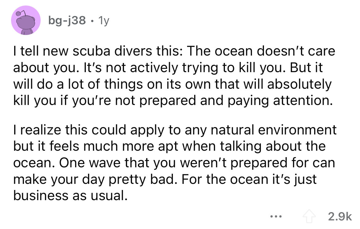 angle - bgj38 1y I tell new scuba divers this The ocean doesn't care about you. It's not actively trying to kill you. But it will do a lot of things on its own that will absolutely kill you if you're not prepared and paying attention. I realize this could