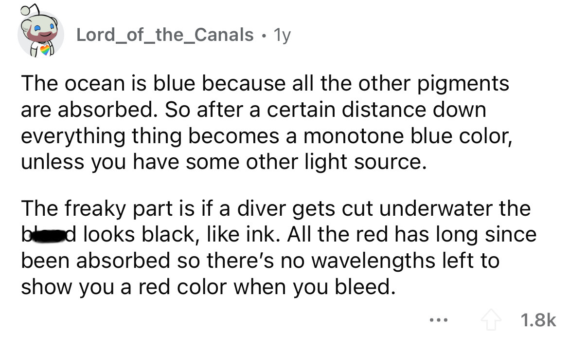 angle - Lord_of_the_Canals 1y The ocean is blue because all the other pigments are absorbed. So after a certain distance down everything thing becomes a monotone blue color, unless you have some other light source. The freaky part is if a diver gets cut u