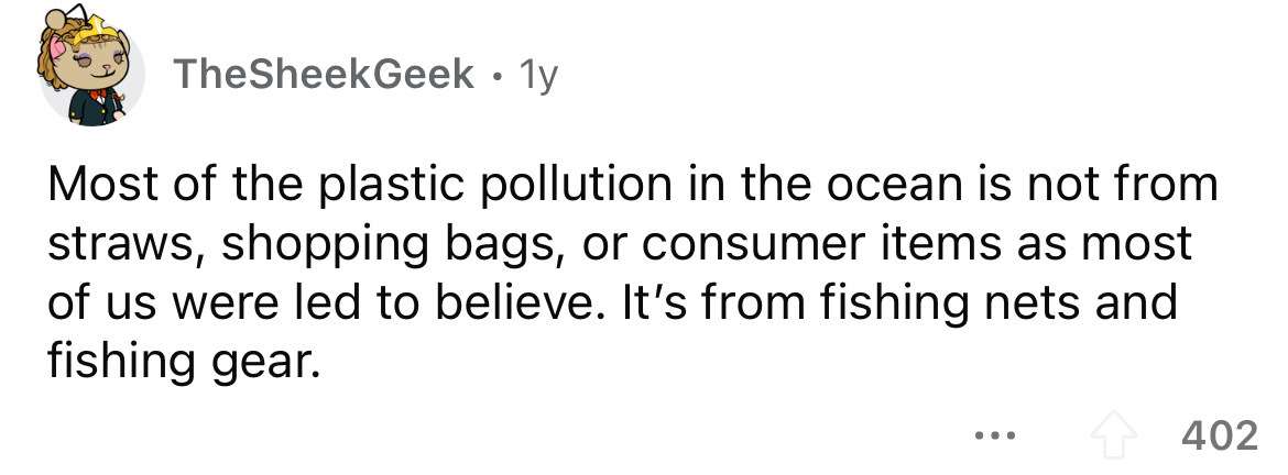 angle - TheSheekGeek. 1y Most of the plastic pollution in the ocean is not from straws, shopping bags, or consumer items as most of us were led to believe. It's from fishing nets and fishing gear. 402