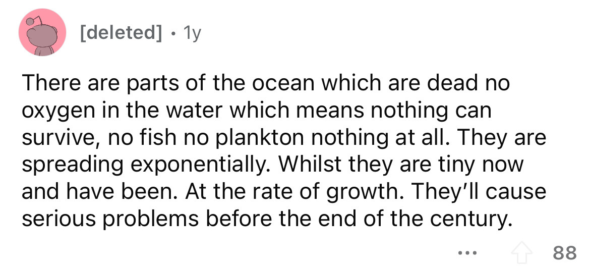 number - deleted 1y There are parts of the ocean which are dead no oxygen in the water which means nothing can survive, no fish no plankton nothing at all. They are spreading exponentially. Whilst they are tiny now and have been. At the rate of growth. Th