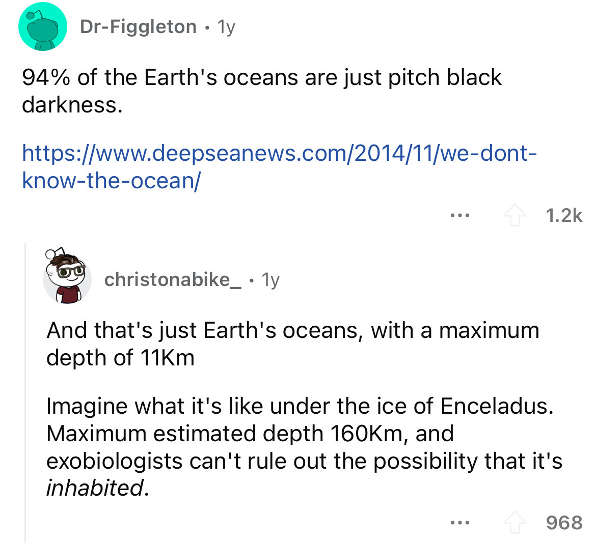 angle - DrFiggleton 1y 94% of the Earth's oceans are just pitch black darkness. knowtheocean christonabike_. 1y ... And that's just Earth's oceans, with a maximum depth of 11Km Imagine what it's under the ice of Enceladus. Maximum estimated depth m, and…