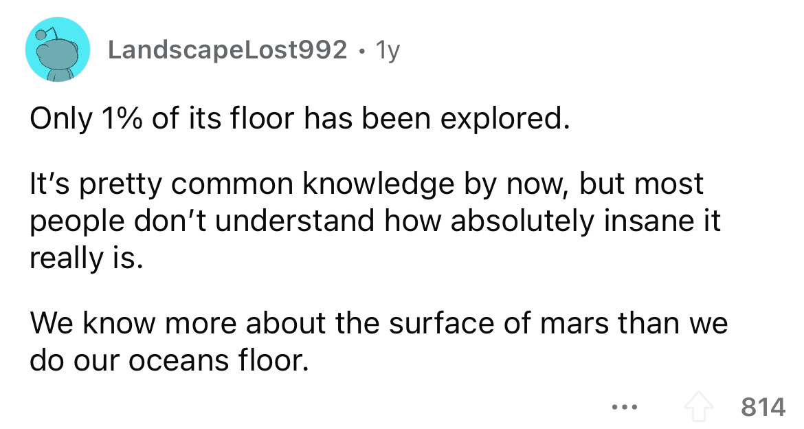 angle - LandscapeLost992 1y Only 1% of its floor has been explored. It's pretty common knowledge by now, but most people don't understand how absolutely insane it really is. We know more about the surface of mars than we do our oceans floor. ... 814