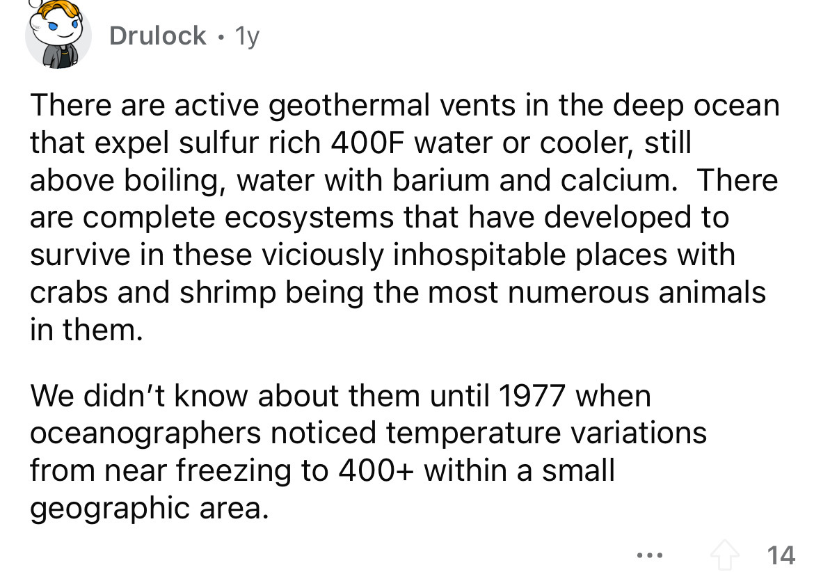 Drulock 1y There are active geothermal vents in the deep ocean that expel sulfur rich 400F water or cooler, still above boiling, water with barium and calcium. There are complete ecosystems that have developed to survive in these viciously inhospitable…