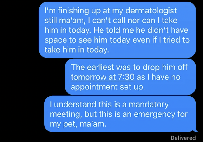 media - I'm finishing up at my dermatologist still ma'am, I can't call nor can I take him in today. He told me he didn't have space to see him today even if I tried to take him in today. The earliest was to drop him off tomorrow at as I have no appointmen