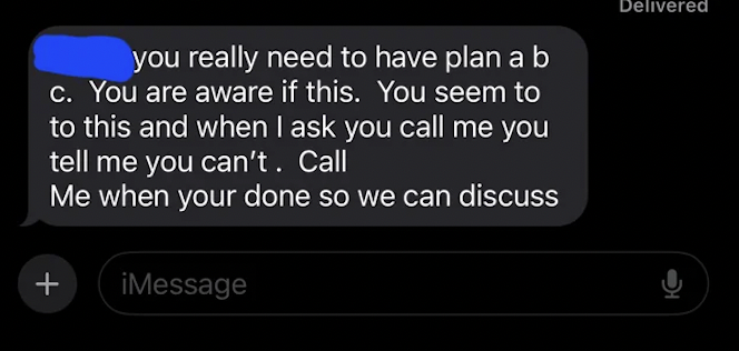 gadget - you really need to have plan a b c. You are aware if this. You seem to to this and when I ask you call me you tell me you can't. Call Me when your done so we can discuss iMessage Delivered