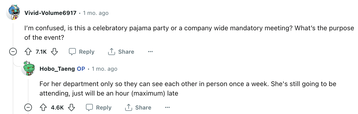 number - VividVolume6917 1 mo. ago I'm confused, is this a celebratory pajama party or a company wide mandatory meeting? What's the purpose of the event? 1 Hobo_Taeng Op. 1 mo. ago For her department only so they can see each other in person once a week. 