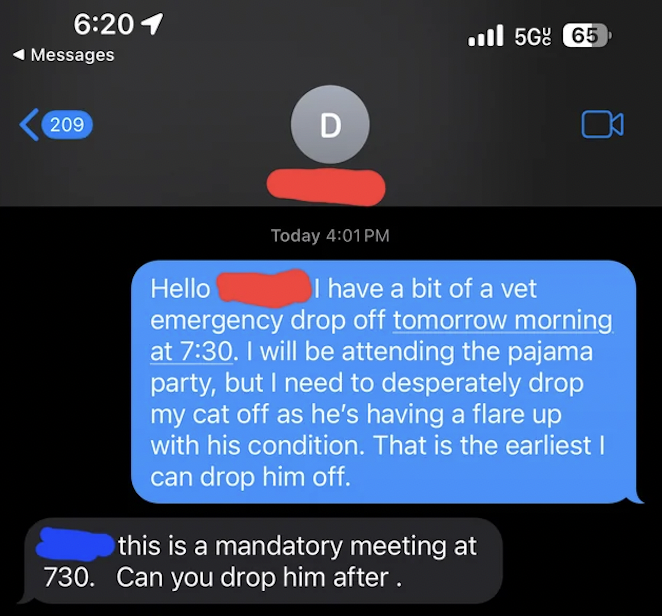 screenshot - 1 Messages 209 D Today 5G 65 this is a mandatory meeting at 730. Can you drop him after . J Hello I have a bit of a vet emergency drop off tomorrow morning at . I will be attending the pajama party, but I need to desperately drop my cat off a