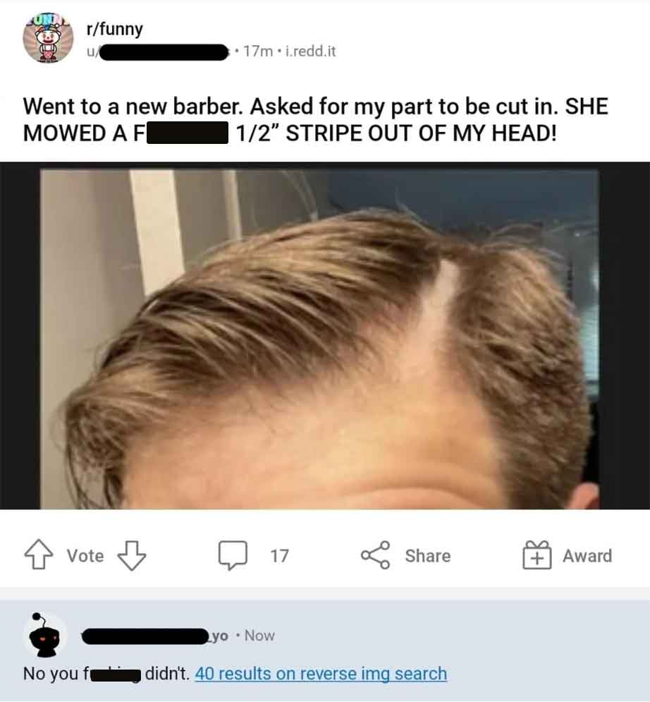 hairstyle - rfunny u Went to a new barber. Asked for my part to be cut in. She Mowed A F 12" Stripe Out Of My Head! Vote 17m.i.redd.it No you fr 17 yo. Now didn't. 40 results on reverse img search Award