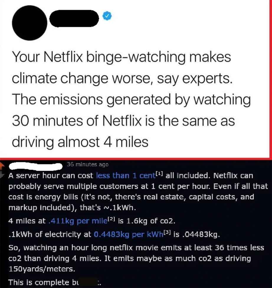 point - Your Netflix bingewatching makes climate change worse, say experts. The emissions generated by watching 30 minutes of Netflix is the same as driving almost 4 miles 36 minutes ago A server hour can cost less than 1 cent all included. Netflix can pr