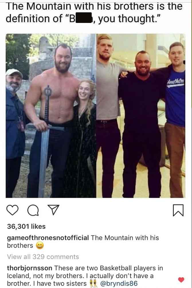 male - The Mountain with his brothers is the definition of "B , you thought." Qy 36,301 gameofthronesnotofficial The Mountain with his brothers View all 329 thorbjornsson These are two Basketball players in Iceland, not my brothers. I actually don't have 