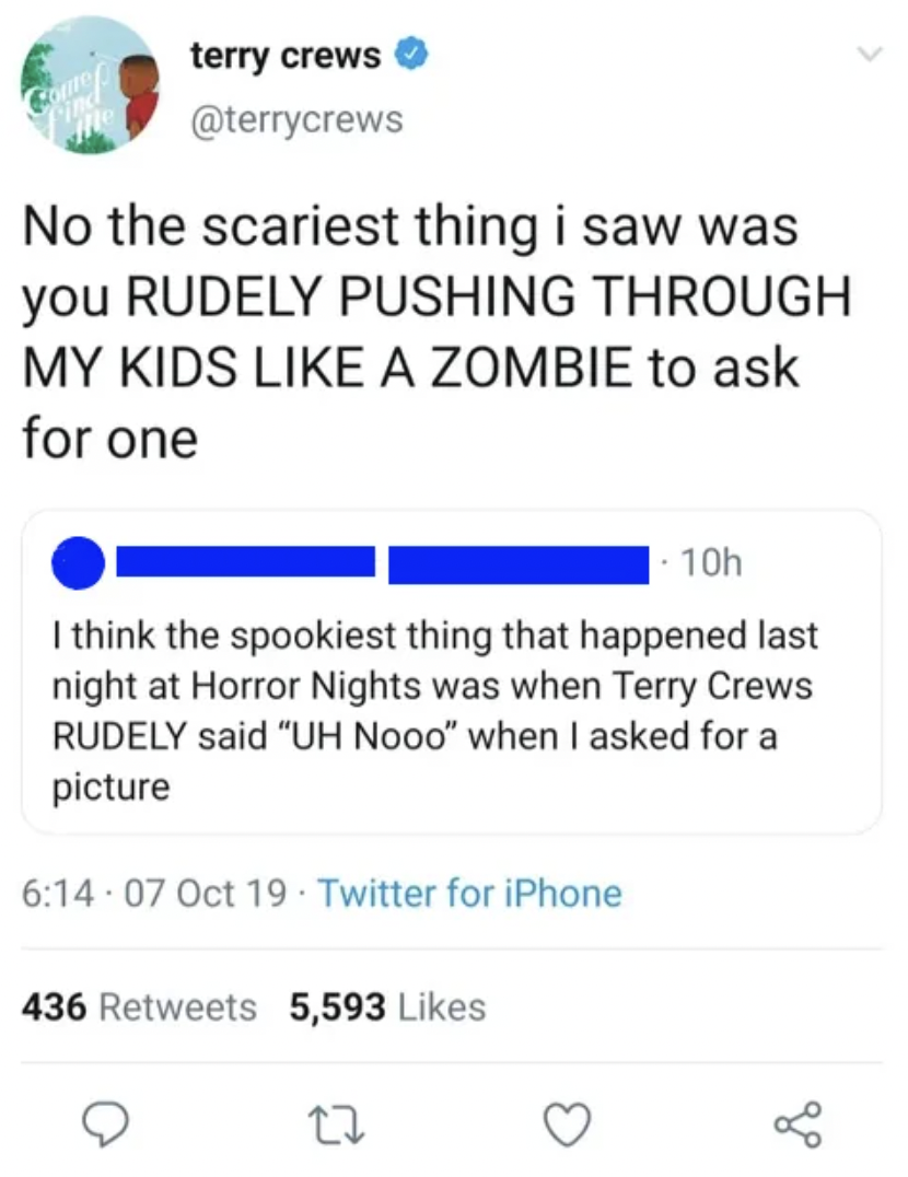 document - Corm terry crews No the scariest thing i saw was you Rudely Pushing Through My Kids A Zombie to ask for one 10h I think the spookiest thing that happened last night at Horror Nights was when Terry Crews Rudely said "Uh Nooo" when I asked for a 