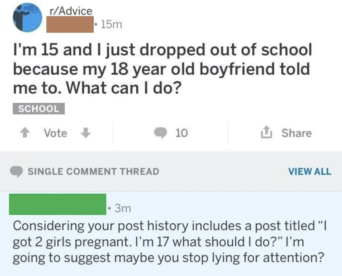 document - rAdvice 15m I'm 15 and I just dropped out of school because my 18 year old boyfriend told me to. What can I do? School Vote Single Comment Thread 10 View All 3m Considering your post history includes a post titled "I got 2 girls pregnant. I'm 1