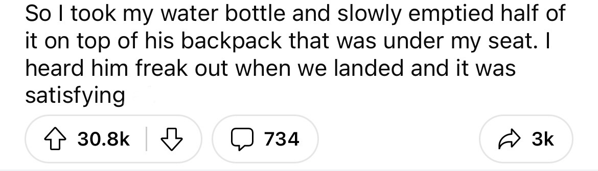 number - So I took my water bottle and slowly emptied half of it on top of his backpack that was under my seat. I heard him freak out when we landed and it was satisfying