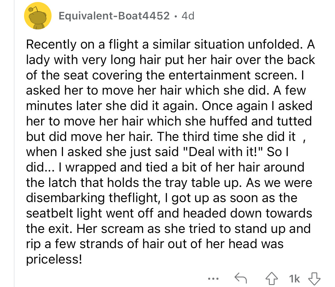 angle - EquivalentBoat4452 4d Recently on a flight a similar situation unfolded. A lady with very long hair put her hair over the back of the seat covering the entertainment screen. I asked her to move her hair which she did. A few minutes later she did i