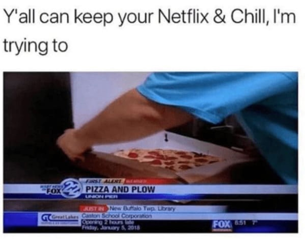 spicy memes -  pizza and plow - Y'all can keep your Netflix & Chill, I'm trying to First Alert Werd Fox Pizza And Plow Union Per Just In New Buffalo Twp. Library Great Lakes Caston School Corporation Opening 2 hours late Friday, Fox 651 7