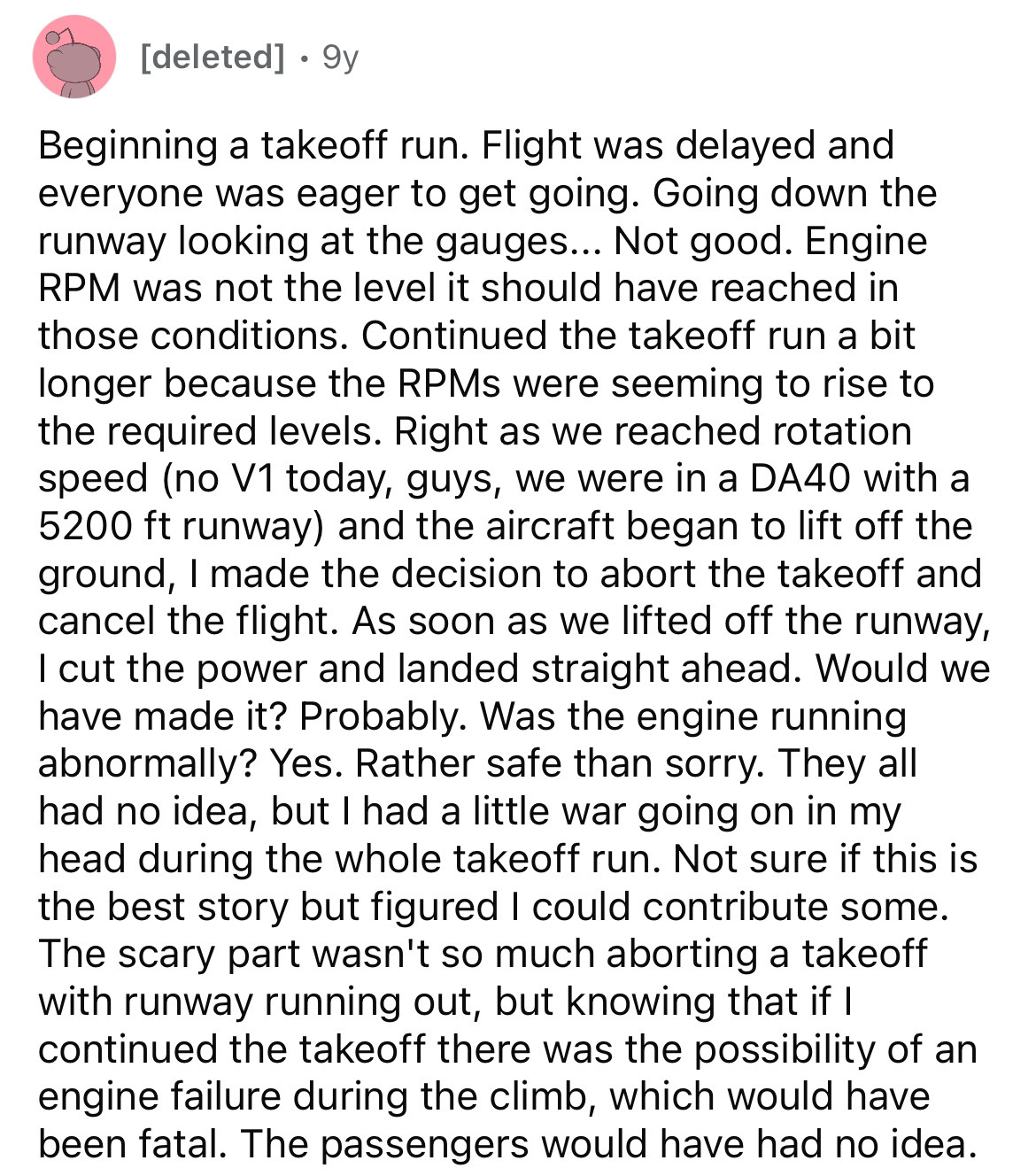 document - deleted . 9y Beginning a takeoff run. Flight was delayed and everyone was eager to get going. Going down the runway looking at the gauges... Not good. Engine Rpm was not the level it should have reached in those conditions. Continued the takeof