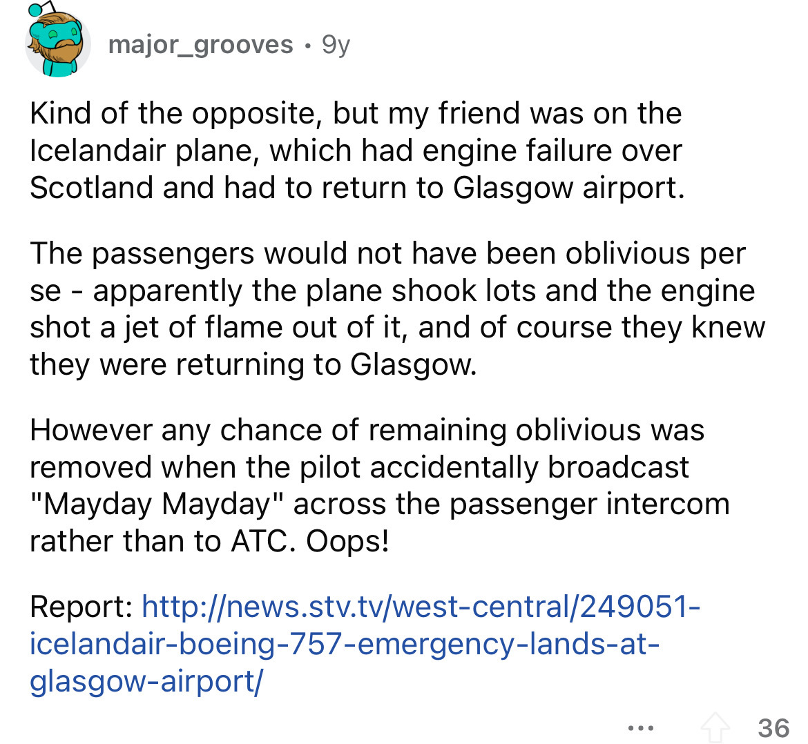 funny scenarios - major_grooves 9y Kind of the opposite, but my friend was on the Icelandair plane, which had engine failure over Scotland and had to return to Glasgow airport. The passengers would not have been oblivious per se apparently the plane shook