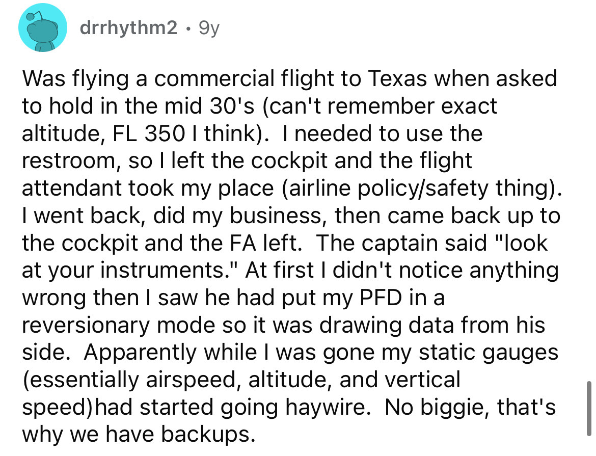 drrhythm2 9y Was flying a commercial flight to Texas when asked to hold in the mid 30's can't remember exact altitude, Fl 350 I think. I needed to use the restroom, so I left the cockpit and the flight attendant took my place airline policysafety thing. I