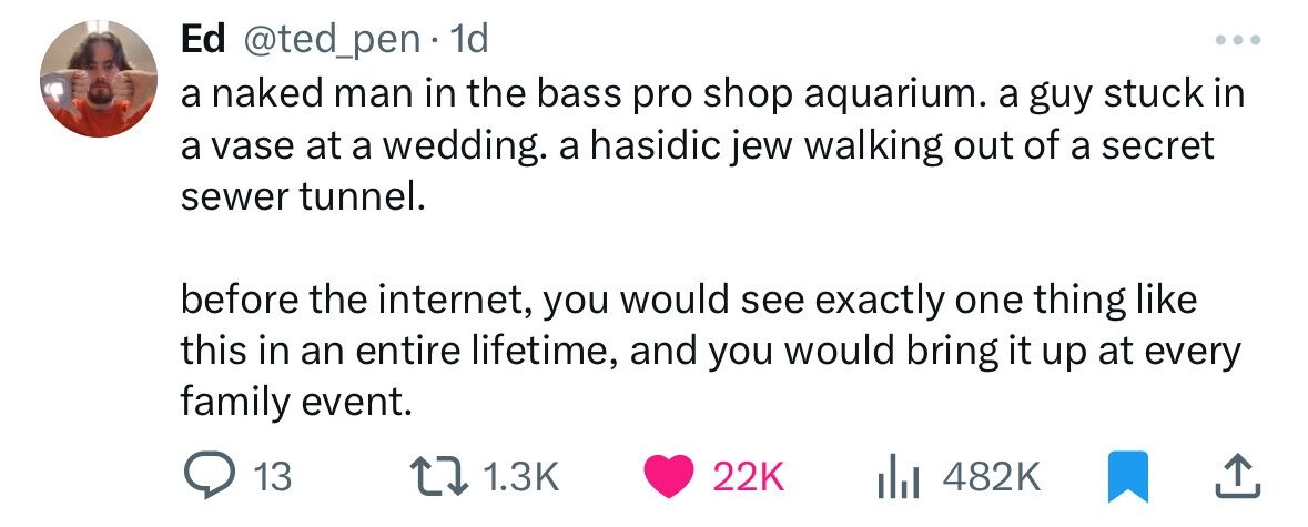 number - Ed . 1d a naked man in the bass pro shop aquarium. a guy stuck in a vase at a wedding. a hasidic jew walking out of a secret sewer tunnel. before the internet, you would see exactly one thing this in an entire lifetime, and you would bring it up 