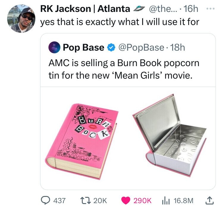 Rk Jackson | Atlanta .... 16h yes that is exactly what I will use it for Pop Base 18h Amc is selling a Burn Book popcorn tin for the new 'Mean Girls' movie. 437 Boo K Slz 20K 16.8M