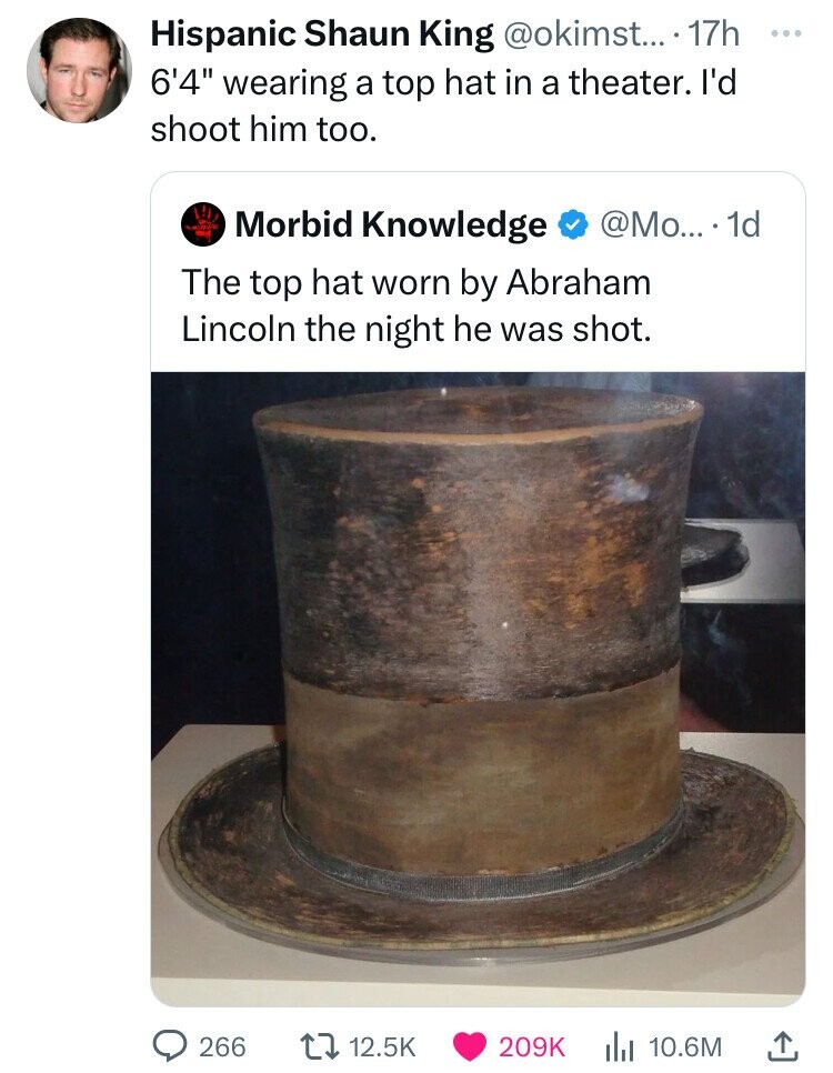 lincons top hat - Hispanic Shaun King.... 17h 6'4" wearing a top hat in a theater. I'd shoot him too. Morbid Knowledge ... 1d The top hat worn by Abraham Lincoln the night he was shot. O 266 ... l 10.6M