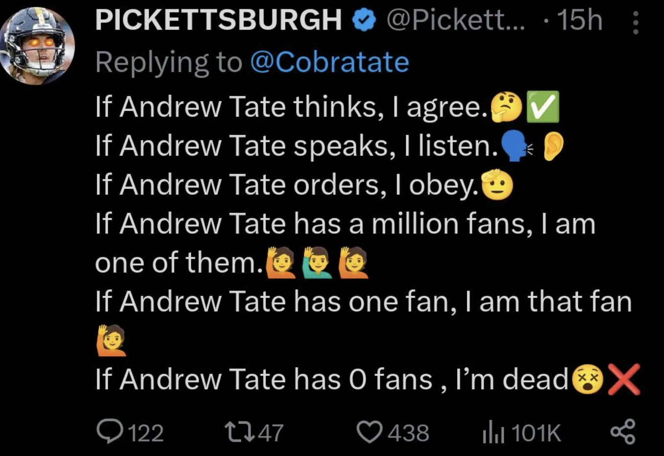 screenshot - Pickettsburgh ....15h If Andrew Tate thinks, I agree. If Andrew Tate speaks, I listen. If Andrew Tate orders, I obey. If Andrew Tate has a million fans, I am one of them.@@ If Andrew Tate has one fan, I am that fan If Andrew Tate has O fans, 