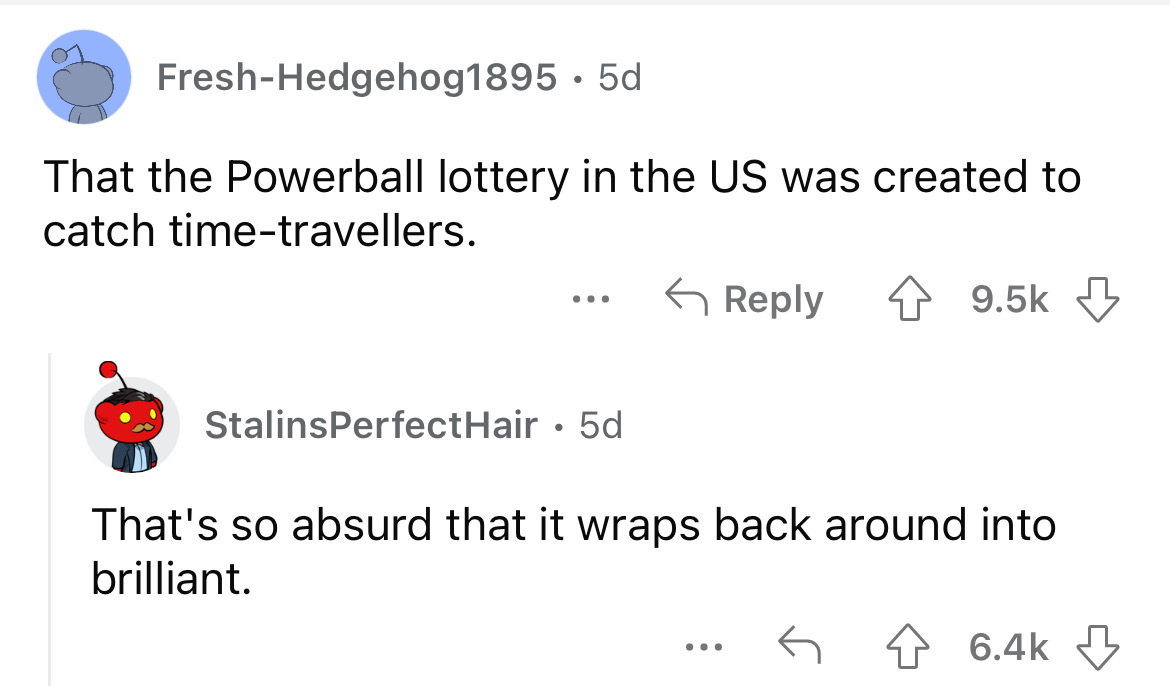 angle - FreshHedgehog1895. 5d That the Powerball lottery in the Us was created to catch timetravellers. ... Stalins PerfectHair 5d That's so absurd that it wraps back around into brilliant.
