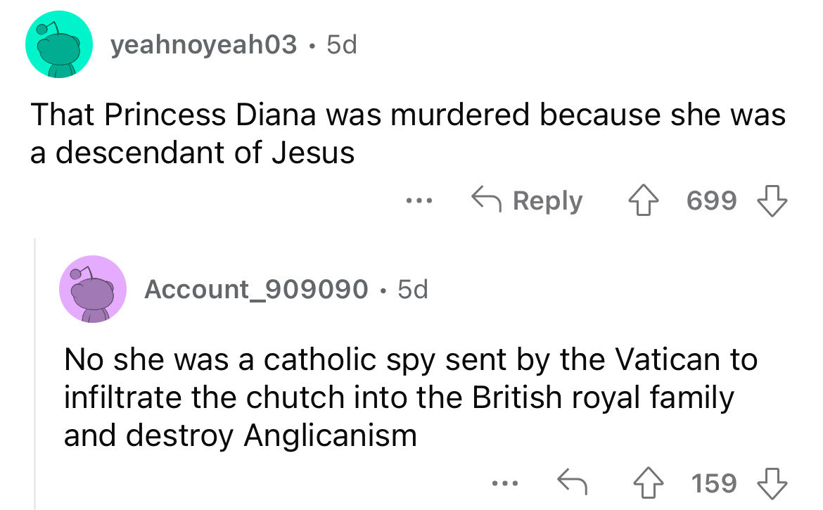 angle - yeahnoyeah03. 5d That Princess Diana was murdered because she was a descendant of Jesus ... Account_909090 5d 699 No she was a catholic spy sent by the Vatican to infiltrate the chutch into the British royal family and destroy Anglicanism ... 159