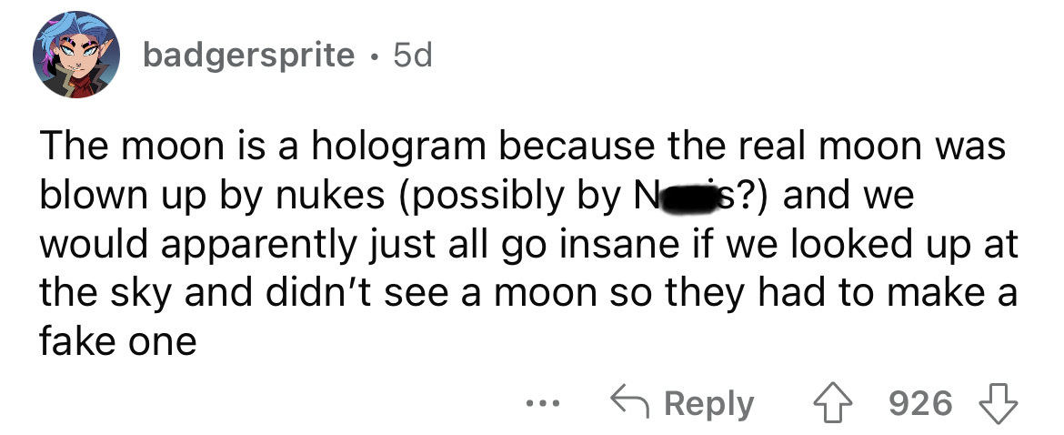 document - badgersprite 5d The moon is a hologram because the real moon was blown up by nukes possibly by Ns? and we would apparently just all go insane if we looked up at the sky and didn't see a moon so they had to make a fake one 926