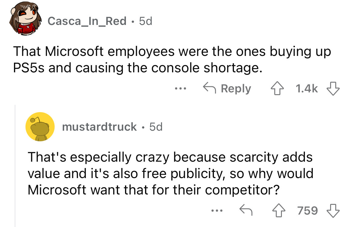 angle - Casca_In_Red 5d That Microsoft employees were the ones buying up PS5s and causing the console shortage. 4 mustardtruck 5d That's especially crazy because scarcity adds value and it's also free publicity, so why would Microsoft want that for their…