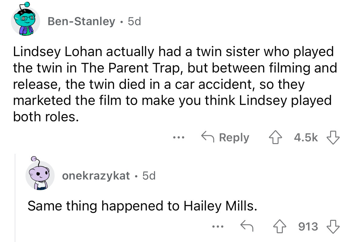 angle - BenStanley. 5d Lindsey Lohan actually had a twin sister who played the twin in The Parent Trap, but between filming and release, the twin died in a car accident, so they marketed the film to make you think Lindsey played both roles. onekrazykat. 5