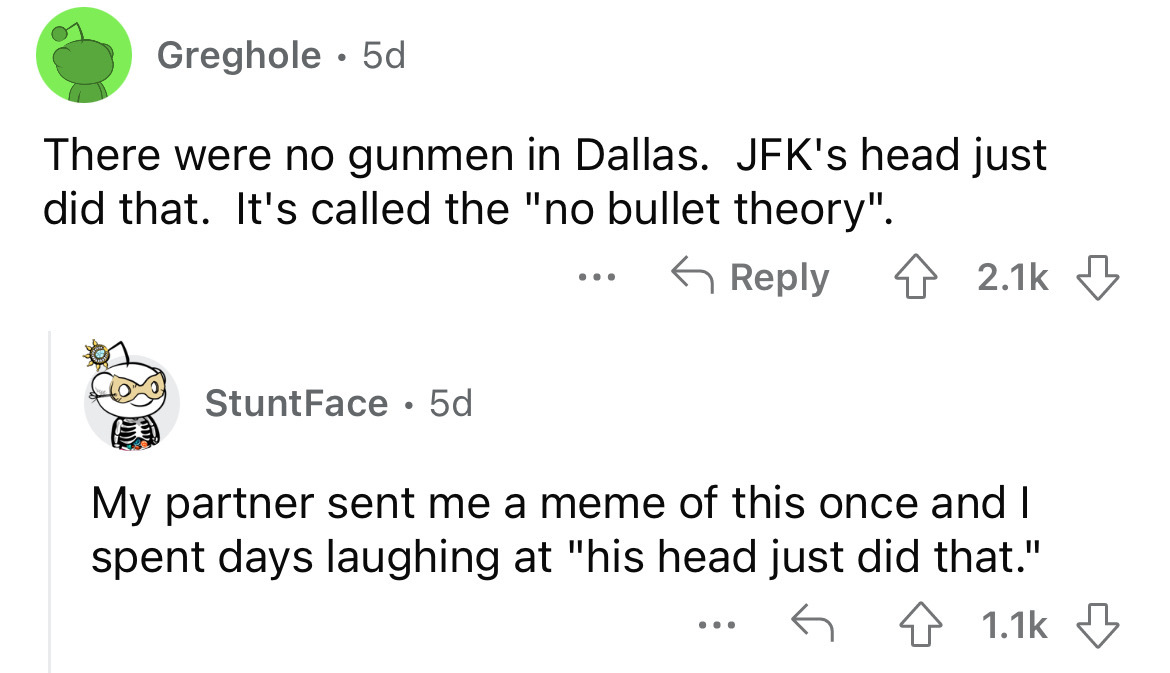 angle - Greghole 5d There were no gunmen in Dallas. Jfk's head just did that. It's called the "no bullet theory". StuntFace 5d ... My partner sent me a meme of this once and I spent days laughing at "his head just did that." 4 ...
