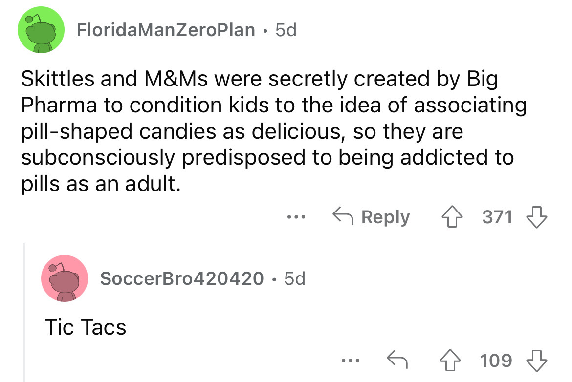 angle - FloridaManZeroPlan 5d Skittles and M&Ms were secretly created by Big Pharma to condition kids to the idea of associating pillshaped candies as delicious, so they are subconsciously predisposed to being addicted to pills as an adult. SoccerBro42042