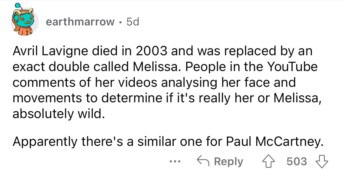 document - earthmarrow 5d Avril Lavigne died in 2003 and was replaced by an exact double called Melissa. People in the YouTube of her videos analysing her face and movements to determine if it's really her or Melissa, absolutely wild. Apparently there's a