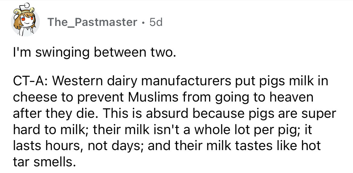 angle - The_Pastmaster 5d I'm swinging between two. CtA Western dairy manufacturers put pigs milk in cheese to prevent Muslims from going to heaven after they die. This is absurd because pigs are super hard to milk; their milk isn't a whole lot per pig; i