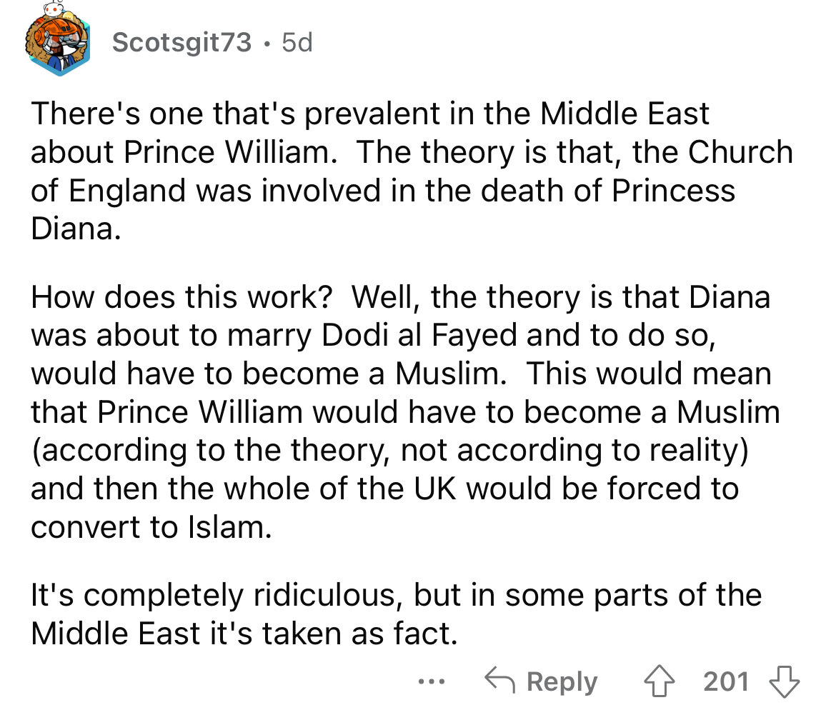 angle - Scotsgit735d There's one that's prevalent in the Middle East about Prince William. The theory is that, the Church of England was involved in the death of Princess Diana. How does this work? Well, the theory is that Diana was about to marry Dodi al
