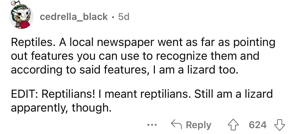angle - cedrella_black 5d Reptiles. A local newspaper went as far as pointing out features you can use to recognize them and according to said features, I am a lizard too. Edit Reptilians! I meant reptilians. Still am a lizard apparently, though. 4624 ...