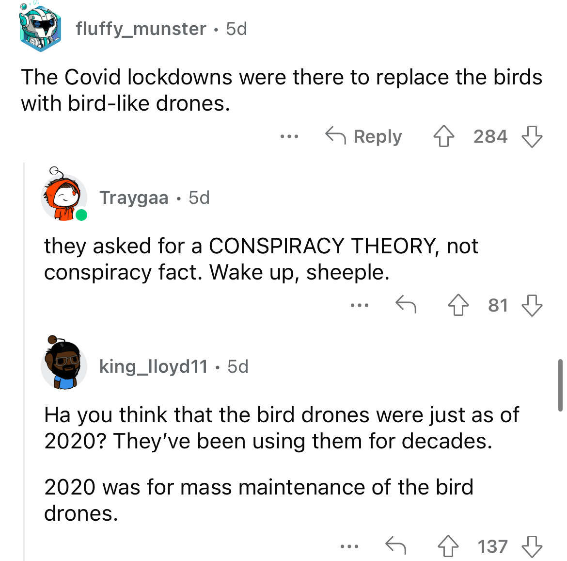angle - fluffy_munster 5d The Covid lockdowns were there to replace the birds with bird drones. ... Traygaa 5d they asked for a Conspiracy Theory, not conspiracy fact. Wake up, sheeple. 284 2020 was for mass maintenance of the bird drones. king_lloyd11. 5