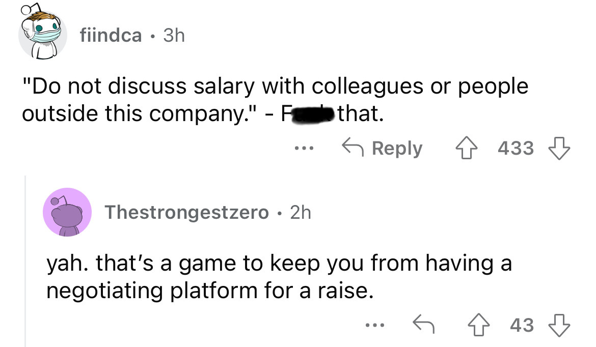 angle - fiindca 3h "Do not discuss salary with colleagues or people outside this company." F that. 433 Thestrongestzero 2h yah. that's a game to keep you from having a negotiating platform for a raise. 443