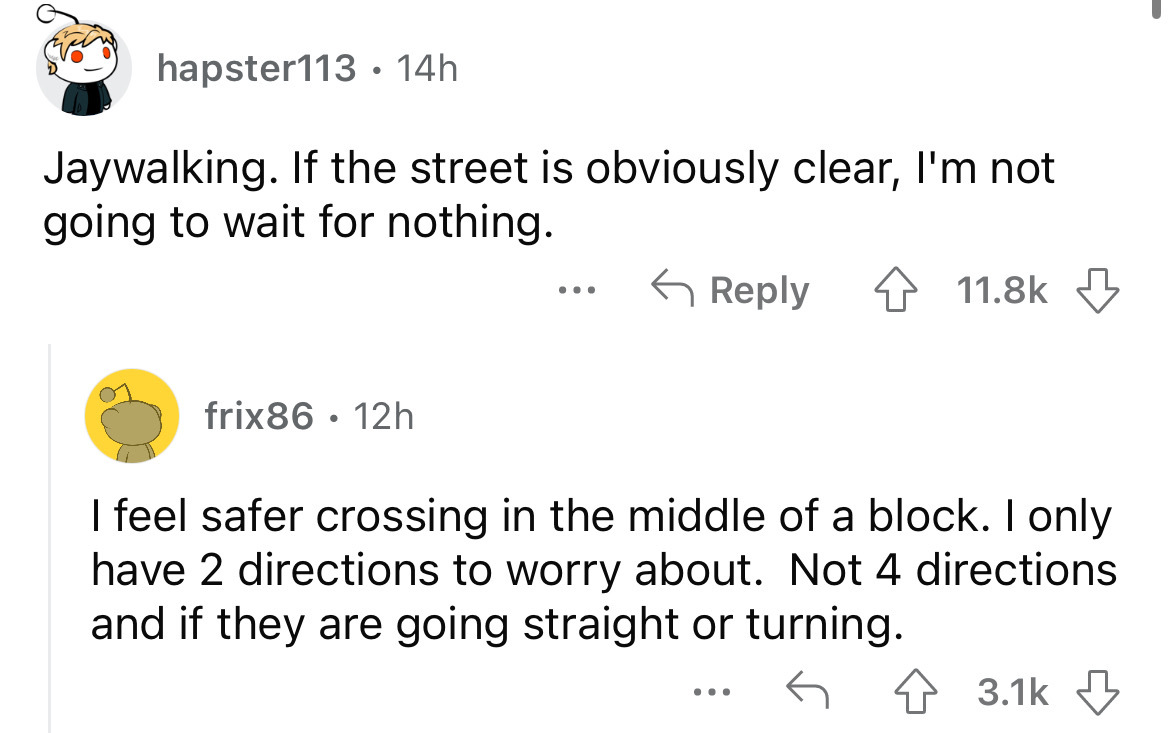 angle - hapster113 14h Jaywalking. If the street is obviously clear, I'm not going to wait for nothing. frix86 12h ... I feel safer crossing in the middle of a block. I only have 2 directions to worry about. Not 4 directions and if they are going straight