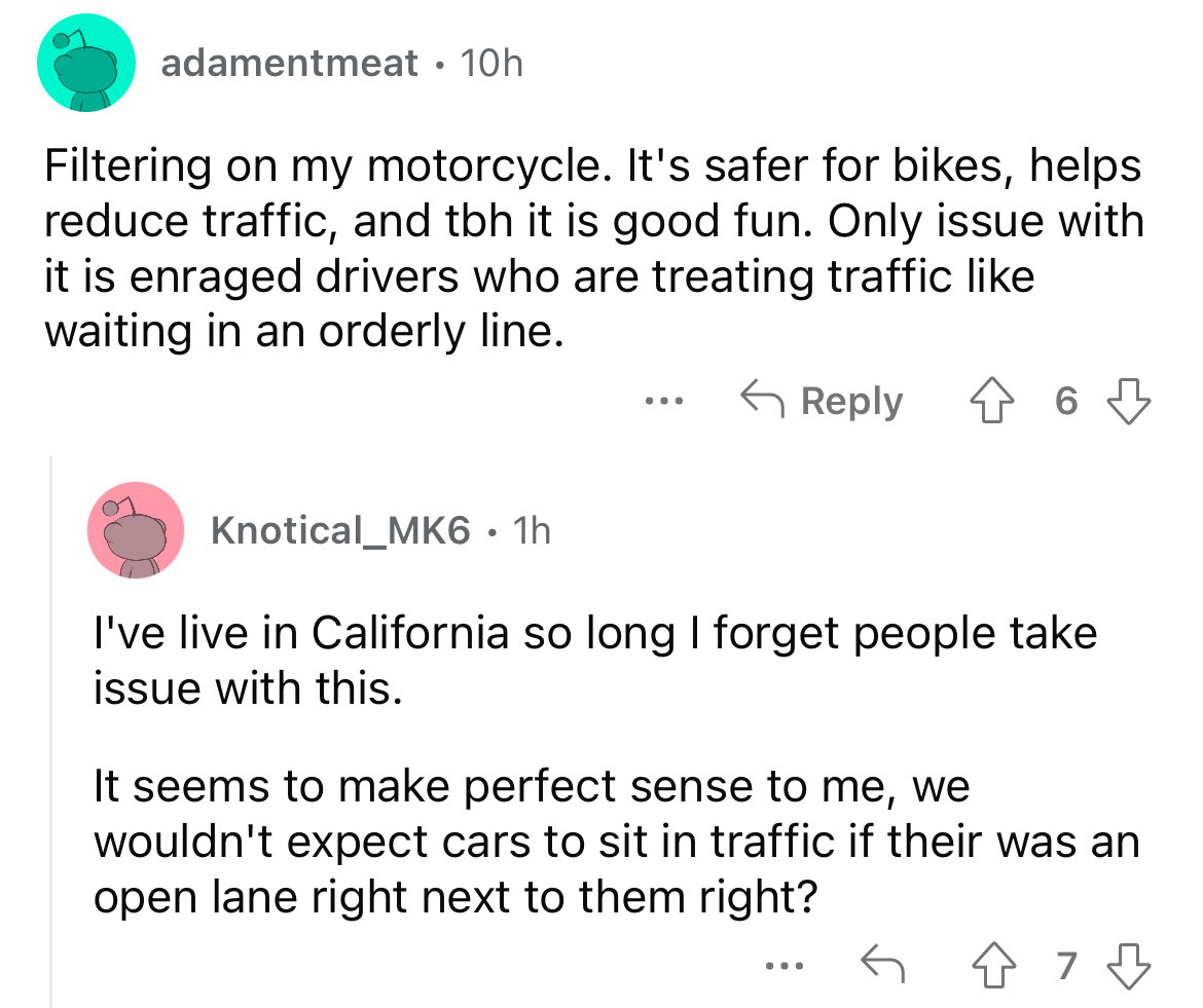 angle - adamentmeat 10h O Filtering on my motorcycle. It's safer for bikes, helps reduce traffic, and tbh it is good fun. Only issue with it is enraged drivers who are treating traffic waiting in an orderly line. 6 Knotical_MK6 1h I've live in California 