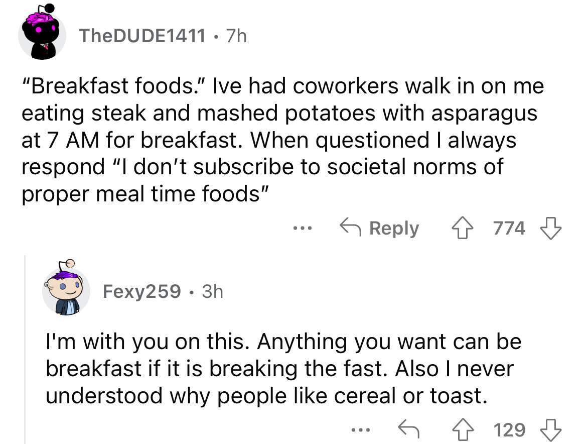 angle - TheDUDE1411. 7h "Breakfast foods." Ive had coworkers walk in on me eating steak and mashed potatoes with asparagus at 7 Am for breakfast. When questioned I always respond "I don't subscribe to societal norms of proper meal time foods" 4774 Fexy259