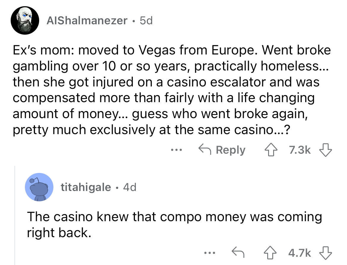 angle - AlShalmanezer 5d Ex's mom moved to Vegas from Europe. Went broke gambling over 10 or so years, practically homeless... then she got injured on a casino escalator and was compensated more than fairly with a life changing amount of money... guess wh