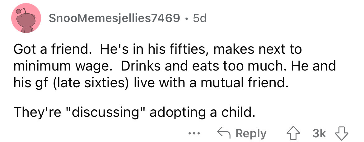 number - SnooMemesjellies7469. 5d Got a friend. He's in his fifties, makes next to minimum wage. Drinks and eats too much. He and his gf late sixties live with a mutual friend. They're "discussing" adopting a child. 43K