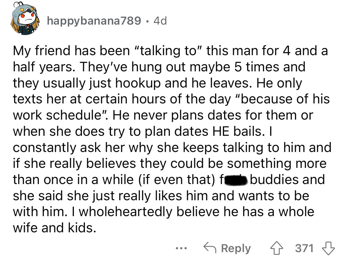 angle - happybanana789 . 4d My friend has been "talking to" this man for 4 and a half years. They've hung out maybe 5 times and they usually just hookup and he leaves. He only texts her at certain hours of the day "because of his work schedule". He never 