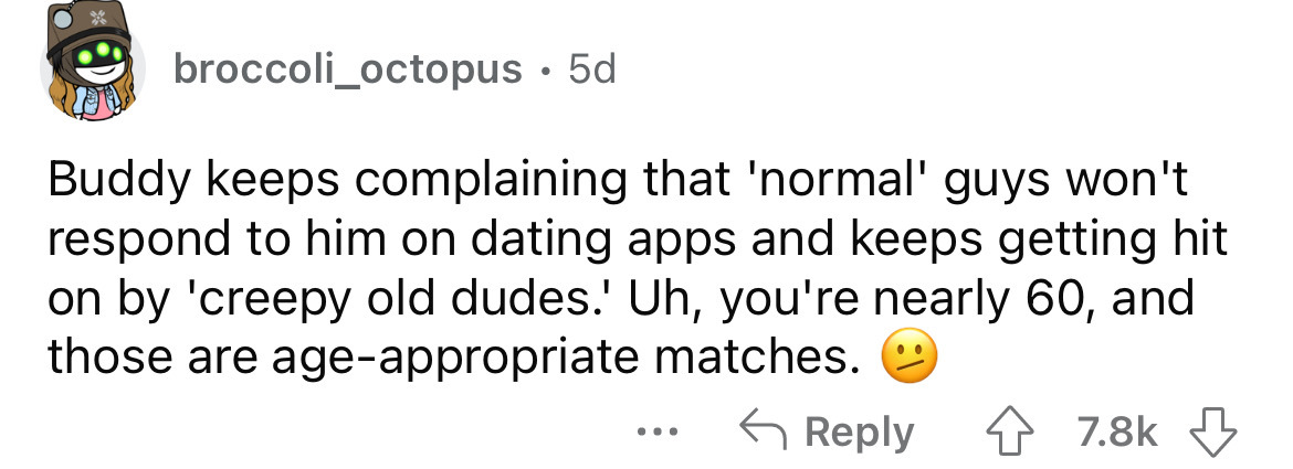 document - broccoli_octopus. 5d Buddy keeps complaining that 'normal' guys won't respond to him on dating apps and keeps getting hit on by 'creepy old dudes.' Uh, you're nearly 60, and those are ageappropriate matches. ...