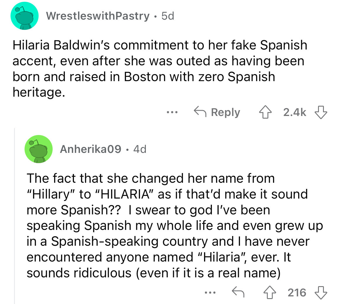angle - WrestleswithPastry 5d Hilaria Baldwin's commitment to her fake Spanish accent, even after she was outed as having been born and raised in Boston with zero Spanish heritage. Anherika09. 4d ... The fact that she changed her name from "Hillary" to "H