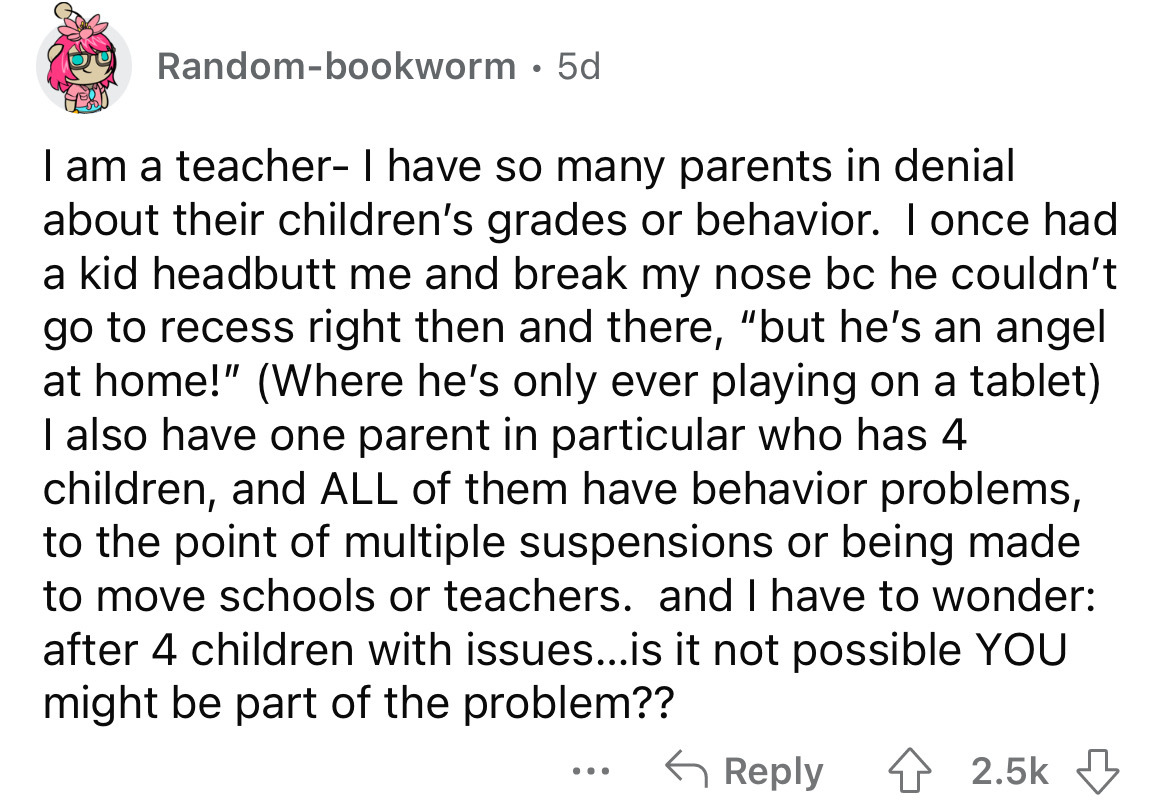 angle - Randombookworm 5d I am a teacher I have so many parents in denial about their children's grades or behavior. I once had a kid headbutt me and break my nose bc he couldn't go to recess right then and there, "but he's an angel at home!" Where he's o