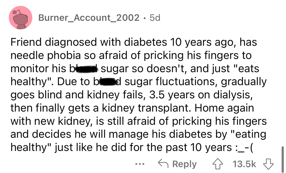 angle - Burner_Account_2002. 5d Friend diagnosed with diabetes 10 years ago, has needle phobia so afraid of pricking his fingers to monitor his bl sugar so doesn't, and just "eats healthy". Due to bd sugar fluctuations, gradually goes blind and kidney fai