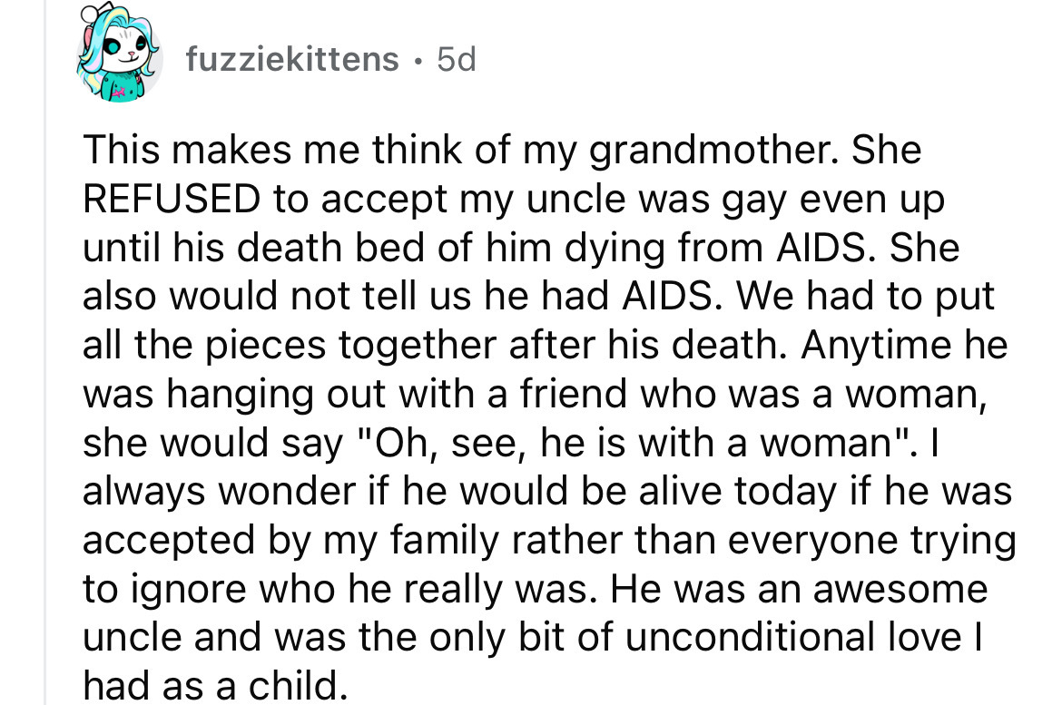 angle - fuzziekittens. 5d This makes me think of my grandmother. She Refused to accept my uncle was gay even up until his death bed of him dying from Aids. She also would not tell us he had Aids. We had to put all the pieces together after his death. Anyt